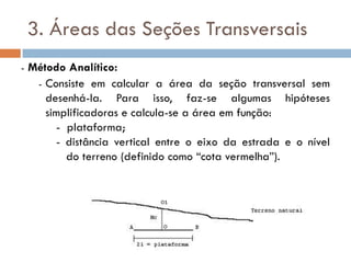 3. Áreas das Seções Transversais
- Método Analítico:
- Consiste em calcular a área da seção transversal sem
desenhá-la. Para isso, faz-se algumas hipóteses
simplificadoras e calcula-se a área em função:
- plataforma;
- distância vertical entre o eixo da estrada e o nível
do terreno (definido como “cota vermelha”).
 