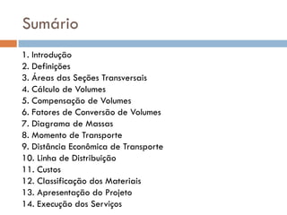 Sumário
1. Introdução
2. Definições
3. Áreas das Seções Transversais
4. Cálculo de Volumes
5. Compensação de Volumes
6. Fatores de Conversão de Volumes
7. Diagrama de Massas
8. Momento de Transporte
9. Distância Econômica de Transporte
10. Linha de Distribuição
11. Custos
12. Classificação dos Materiais
13. Apresentação do Projeto
14. Execução dos Serviços
 
