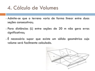 4. Cálculo de Volumes
- Admite-se que o terreno varia de forma linear entre duas
seções consecutivas;
- Para distâncias (L) entre seções de 20 m não gera erros
significativos;
- É necessário supor que existe um sólido geométrico cujo
volume será facilmente calculado.
 