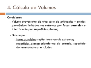4. Cálculo de Volumes
- Considerar:
- Volume proveniente de uma série de prismóides – sólidos
geométricos limitados nos extremos por faces paralelas e
lateralmente por superfícies planas;
- No campo:
- faces paralelas: seções transversais extremas;
- superfícies planas: plataforma da estrada, superfície
do terreno natural e taludes.
 
