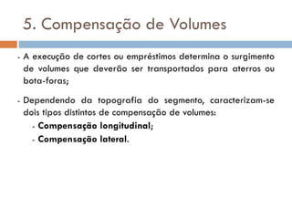 5. Compensação de Volumes
- A execução de cortes ou empréstimos determina o surgimento
de volumes que deverão ser transportados para aterros ou
bota-foras;
- Dependendo da topografia do segmento, caracterizam-se
dois tipos distintos de compensação de volumes:
- Compensação longitudinal;
- Compensação lateral.
 