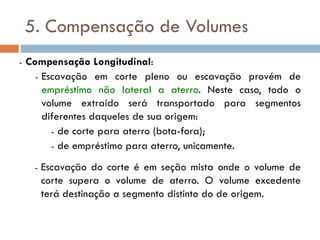 5. Compensação de Volumes
- Compensação Longitudinal:
- Escavação em corte pleno ou escavação provém de
empréstimo não lateral a aterro. Neste caso, todo o
volume extraído será transportado para segmentos
diferentes daqueles de sua origem:
- de corte para aterro (bota-fora);
- de empréstimo para aterro, unicamente.
- Escavação do corte é em seção mista onde o volume de
corte supera o volume de aterro. O volume excedente
terá destinação a segmento distinto do de origem.
 