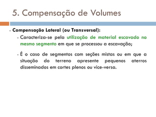 5. Compensação de Volumes
- Compensação Lateral (ou Transversal):
- Caracteriza-se pela utilização de material escavado no
mesmo segmento em que se processou a escavação;
- É o caso de segmentos com seções mistas ou em que a
situação do terreno apresente pequenos aterros
disseminados em cortes plenos ou vice-versa.
 