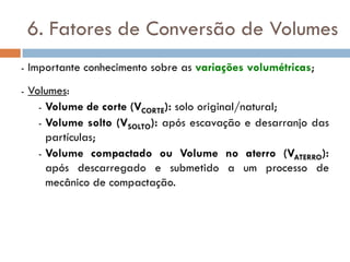 6. Fatores de Conversão de Volumes
- Importante conhecimento sobre as variações volumétricas;
- Volumes:
- Volume de corte (VCORTE): solo original/natural;
- Volume solto (VSOLTO): após escavação e desarranjo das
partículas;
- Volume compactado ou Volume no aterro (VATERRO):
após descarregado e submetido a um processo de
mecânico de compactação.
 