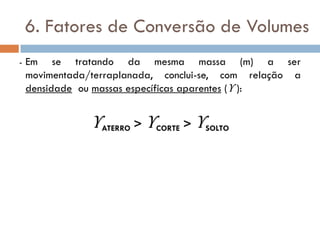 6. Fatores de Conversão de Volumes
- Em se tratando da mesma massa (m) a ser
movimentada/terraplanada, conclui-se, com relação a
densidade ou massas específicas aparentes (ϒ ):
ϒATERRO > ϒCORTE > ϒSOLTO
 