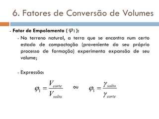 6. Fatores de Conversão de Volumes
- Fator de Empolamento ( ):
- No terreno natural, a terra que se encontra num certo
estado de compactação (proveniente do seu próprio
processo de formação) experimenta expansão de seu
volume;
- Expressão:
ou
solto
corte
V
V
1
corte
solto


 1
 