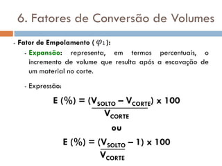 6. Fatores de Conversão de Volumes
- Fator de Empolamento ( ):
- Expansão: representa, em termos percentuais, o
incremento de volume que resulta após a escavação de
um material no corte.
- Expressão:
E (%) = (VSOLTO – VCORTE) x 100
VCORTE
ou
E (%) = (VSOLTO – 1) x 100
VCORTE
 