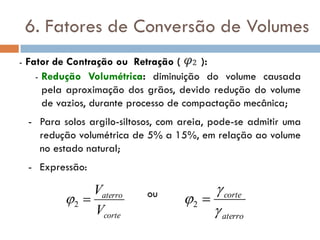 6. Fatores de Conversão de Volumes
- Fator de Contração ou Retração ( ):
- Redução Volumétrica: diminuição do volume causada
pela aproximação dos grãos, devido redução do volume
de vazios, durante processo de compactação mecânica;
- Para solos argilo-siltosos, com areia, pode-se admitir uma
redução volumétrica de 5% a 15%, em relação ao volume
no estado natural;
- Expressão:
ou
corte
aterro
V
V
2
aterro
corte


 2
 