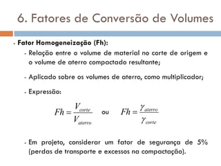 6. Fatores de Conversão de Volumes
- Fator Homogeneização (Fh):
- Relação entre o volume de material no corte de origem e
o volume de aterro compactado resultante;
- Aplicado sobre os volumes de aterro, como multiplicador;
- Expressão:
ou
- Em projeto, considerar um fator de segurança de 5%
(perdas de transporte e excessos na compactação).
aterro
corte
V
V
Fh 
corte
aterro
Fh



 
