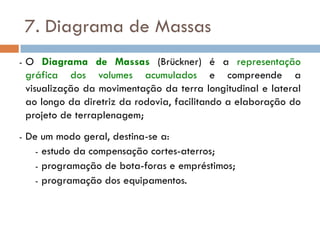 7. Diagrama de Massas
- O Diagrama de Massas (Brückner) é a representação
gráfica dos volumes acumulados e compreende a
visualização da movimentação da terra longitudinal e lateral
ao longo da diretriz da rodovia, facilitando a elaboração do
projeto de terraplenagem;
- De um modo geral, destina-se a:
- estudo da compensação cortes-aterros;
- programação de bota-foras e empréstimos;
- programação dos equipamentos.
 
