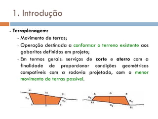 1. Introdução
- Terraplenagem:
- Movimento de terras;
- Operação destinada a conformar o terreno existente aos
gabaritos definidos em projeto;
- Em termos gerais: serviços de corte e aterro com a
finalidade de proporcionar condições geométricas
compatíveis com a rodovia projetada, com o menor
movimento de terras possível.
 