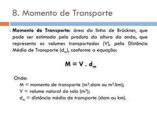 8. Momento de Transporte
- Momento de Transporte: área da linha de Brückner, que
pode ser estimada pelo produto da altura da onda, que
representa os volumes transportados (V), pela Distância
Média de Transporte (dm), conforme a equação:
M = V . dm
Onde:
M = momento de transporte (m³.dam ou m³.km);
V = volume natural do solo (m³);
dm = distância média de transporte (dam ou km).
 