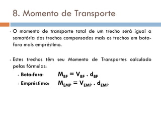 8. Momento de Transporte
- O momento de transporte total de um trecho será igual a
somatória dos trechos compensados mais os trechos em bota-
fora mais empréstimo.
- Estes trechos têm seu Momento de Transportes calculado
pelas fórmulas:
- Bota-fora: MBF = VBF . dBF
- Empréstimo: MEMP = VEMP . dEMP
 