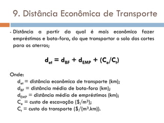 9. Distância Econômica de Transporte
- Distância a partir da qual é mais econômico fazer
empréstimos e bota-fora, do que transportar o solo dos cortes
para os aterros;
det = dBF + dEMP + (Ce/Ct)
Onde:
det = distância econômica de transporte (km);
dBF = distância média de bota-fora (km);
dEMP = distância média de empréstimos (km);
Ce = custo de escavação ($/m³);
Ct = custo do transporte ($/(m³.km)).
 
