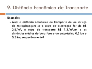 9. Distância Econômica de Transporte
- Exemplo:
- Qual a distância econômica de transporte de um serviço
de terraplenagem se o custo de escavação for de R$
2,6/m³, o custo de transporte R$ 1,3/m³.km e as
distâncias médias de bota-fora e de empréstimo 0,2 km e
0,3 km, respectivamente?
 