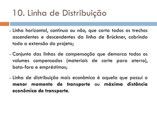 10. Linha de Distribuição
- Linha horizontal, contínua ou não, que corta todos os trechos
ascendentes e descendentes da linha de Brückner, cobrindo
toda a extensão do projeto;
- Conjunto das linhas de compensação que demarca todos os
volumes compensados (materiais de corte para aterro),
bota-fora e empréstimos;
- Linha de distribuição mais econômica é aquela que possui o
menor momento de transporte ou máxima distância
econômica de transporte.
 