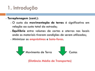 1. Introdução
- Terraplenagem (cont.):
- O custo da movimentação de terras é significativo em
relação ao custo total da estrada;
- Equilíbrio entre volumes de cortes e aterros nos locais
onde os materiais tiverem condições de serem utilizados;
- Minimizar os empréstimos e bota-foras.
Movimento de Terra Custos
(Distância Média de Transportes)
 