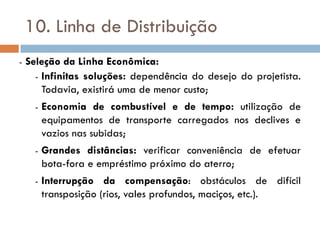 10. Linha de Distribuição
- Seleção da Linha Econômica:
- Infinitas soluções: dependência do desejo do projetista.
Todavia, existirá uma de menor custo;
- Economia de combustível e de tempo: utilização de
equipamentos de transporte carregados nos declives e
vazios nas subidas;
- Grandes distâncias: verificar conveniência de efetuar
bota-fora e empréstimo próximo do aterro;
- Interrupção da compensação: obstáculos de difícil
transposição (rios, vales profundos, maciços, etc.).
 