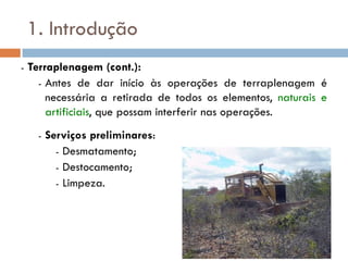 1. Introdução
- Terraplenagem (cont.):
- Antes de dar início às operações de terraplenagem é
necessária a retirada de todos os elementos, naturais e
artificiais, que possam interferir nas operações.
- Serviços preliminares:
- Desmatamento;
- Destocamento;
- Limpeza.
 