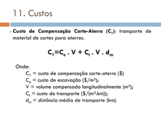 11. Custos
- Custo de Compensação Corte-Aterro (C1): transporte de
material de cortes para aterros.
C1=Ce . V + Ct . V . dm
Onde:
C1 = custo de compensação corte-aterro ($)
Ce = custo de escavação ($/m³);
V = volume compensado longitudinalmente (m³);
Ct = custo do transporte ($/(m³.km));
dm = distância média de transporte (km).
 