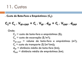 11. Custos
- Custo de Bota-Fora e Empréstimos (C2):
C2= Ce . VBF+EMP + Ct . VBF . dBF + Ct . VEMP . dEMP
Onde:
C2 = custo de bota-fora e empréstimos ($);
Ce = custo de escavação ($/m³);
VBF+EMP = volume de bota-fora e empréstimos (m³);
Ct = custo do transporte ($/(m³.km));
dBF = distância média de bota-fora (km);
dEMP = distância média de empréstimos (km).
 