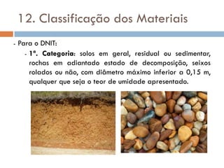 12. Classificação dos Materiais
- Para o DNIT:
- 1ª. Categoria: solos em geral, residual ou sedimentar,
rochas em adiantado estado de decomposição, seixos
rolados ou não, com diâmetro máximo inferior a 0,15 m,
qualquer que seja o teor de umidade apresentado.
 