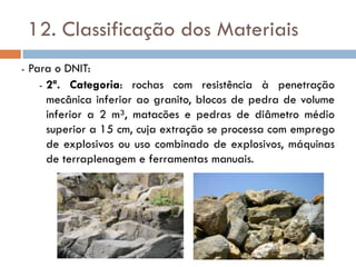 12. Classificação dos Materiais
- Para o DNIT:
- 2ª. Categoria: rochas com resistência à penetração
mecânica inferior ao granito, blocos de pedra de volume
inferior a 2 m³, matacões e pedras de diâmetro médio
superior a 15 cm, cuja extração se processa com emprego
de explosivos ou uso combinado de explosivos, máquinas
de terraplenagem e ferramentas manuais.
 