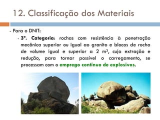 12. Classificação dos Materiais
- Para o DNIT:
- 3ª. Categoria: rochas com resistência à penetração
mecânica superior ou igual ao granito e blocos de rocha
de volume igual e superior a 2 m³, cuja extração e
redução, para tornar possível o carregamento, se
processam com o emprego contínuo de explosivos.
 
