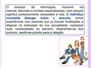 O
excesso
de
informação,
inclusive
via
internet, televisão e revistas especializadas, nem sempre
significa esclarecimento necessário à vida.
, trocar
experiências com pessoas que já tiveram frustrações e
alegrias na realização da sua sexualidade, expressar
suas necessidades ao parceiro, desprender-se dos
pudores,
.

 