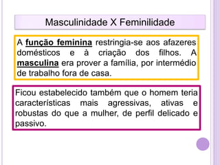 Masculinidade X Feminilidade
A função feminina restringia-se aos afazeres
domésticos e à criação dos filhos. A
masculina era prover a família, por intermédio
de trabalho fora de casa.
Ficou estabelecido também que o homem teria
características mais agressivas, ativas e
robustas do que a mulher, de perfil delicado e
passivo.

 