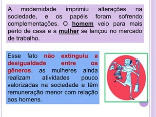 A modernidade
imprimiu
alterações
na
sociedade, e os papéis foram sofrendo
complementações. O homem veio para mais
perto de casa e a mulher se lançou no mercado
de trabalho.
Esse fato não extinguiu a
desigualdade
entre
os
gêneros. as mulheres ainda
realizam
atividades
pouco
valorizadas na sociedade e têm
remuneração menor com relação
aos homens.

 