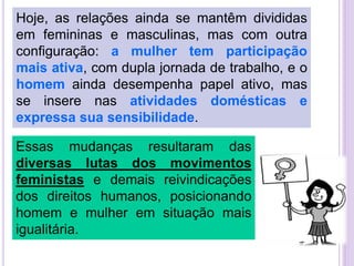 Hoje, as relações ainda se mantêm divididas
em femininas e masculinas, mas com outra
configuração: a mulher tem participação
mais ativa, com dupla jornada de trabalho, e o
homem ainda desempenha papel ativo, mas
se insere nas atividades domésticas e
expressa sua sensibilidade.
Essas mudanças resultaram das
diversas lutas dos movimentos
feministas e demais reivindicações
dos direitos humanos, posicionando
homem e mulher em situação mais
igualitária.

 