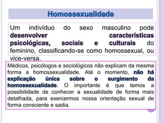 Um indivíduo do sexo masculino pode
desenvolver
características
psicológicas,
sociais
e
culturais
do
feminino, classificando-se como homossexual, ou
vice-versa.
Médicos, psicólogos e sociológicos não explicam da mesma
forma a homossexualidade. Até o momento, não há
explicação
única
sobre
o
surgimento
da
homossexualidade. O importante é que temos a
possibilidade de conhecer a sexualidade de forma mais
detalhada, para exercermos nossa orientação sexual de
forma consciente e sadia.

 