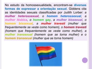 No estudo da homossexualidade, encontram-se diversas
formas de expressar a orientação sexual. Giddens cita
as identidades sexuais classificadas por Judith Lorber: a
mulher heterossexual, o homem heterossexual, a
mulher lésbica, o homem gay, a mulher bissexual, o
homem bissexual, a mulher travesti (mulher que
frequentemente se veste como homem), o homem travesti
(homem que frequentemente se veste como mulher), a
mulher transexual (homem que se torna mulher) e o
homem transexual (mulher que se torna homem)

 