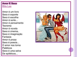 Amor E Sexo
Rita Lee
Amor é um livro
Sexo é esporte
Sexo é escolha
Amor é sorte...
Amor é pensamento
Teorema
Amor é novela
Sexo é cinema..
Sexo é imaginação
Fantasia
Amor é prosa
Sexo é poesia...
O amor nos torna
Patéticos
Sexo é uma selva
De epiléticos...

 