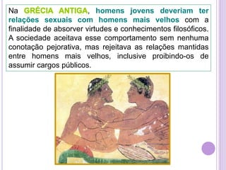 Na
, homens jovens deveriam ter
relações sexuais com homens mais velhos com a
finalidade de absorver virtudes e conhecimentos filosóficos.
A sociedade aceitava esse comportamento sem nenhuma
conotação pejorativa, mas rejeitava as relações mantidas
entre homens mais velhos, inclusive proibindo-os de
assumir cargos públicos.

 