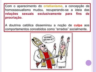 Com o aparecimento do cristianismo, a concepção de
homossexualismo mudou, recuperando-se a ideia das
relações sexuais exclusivamente para fins de
procriação.
A doutrina católica disseminou a noção de culpa aos
comportamentos concebidos como “errados” socialmente.

 