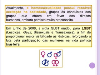 Atualmente, a homossexualidade possui razoável
aceitação na sociedade, graças às conquistas dos
grupos
que
atuam
em
favor
dos
direitos
humanos, embora persista muito preconceito.
Em junho de 2008, a sigla GLBT mudou para LGBT
(Lésbicas, Gays, Bissexuais e Transexuais), a fim de
proporcionar maior visibilidade às lésbicas, reforçando a
luta pela participação das mulheres na vida política
brasileira.

 