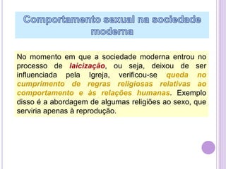 No momento em que a sociedade moderna entrou no
processo de laicização, ou seja, deixou de ser
influenciada pela Igreja, verificou-se queda no
cumprimento de regras religiosas relativas ao
comportamento e às relações humanas. Exemplo
disso é a abordagem de algumas religiões ao sexo, que
serviria apenas à reprodução.

 