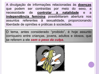 A divulgação de informações relacionadas às doenças
que podem ser contraídas por meio do sexo, a
necessidade de controlar a natalidade e a
independência feminina possibilitaram abertura nos
assuntos referentes à sexualidade, proporcionando
liberdade de opiniões e práticas à sociedade.

O tema, antes considerado “proibido”, é hoje assunto
corriqueiro entre crianças, jovens, adultos e idosos, que
se referem a ele sem o peso da culpa.

 