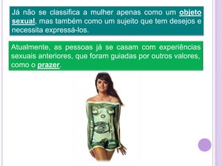 Já não se classifica a mulher apenas como um objeto
sexual, mas também como um sujeito que tem desejos e
necessita expressá-los.
Atualmente, as pessoas já se casam com experiências
sexuais anteriores, que foram guiadas por outros valores,
como o prazer.

 