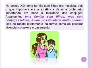 No século XIX, uma família sem filhos era malvista, pois
o que importava era a existência de uma prole, não
importando em nada a felicidade dos cônjuges.
Atualmente, uma família sem filhos, mas com
cônjuges felizes, é uma possibilidade muito comum.
Isso se reflete diretamente na forma como as pessoas
vivenciam o sexo e o casamento.

 
