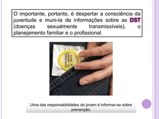 O importante, portanto, é despertar a consciência da
juventude e muni-la de informações sobre as DST
(doenças
sexualmente
transmissíveis),
o
planejamento familiar e o profissional.

Uma das responsabilidades do jovem é informar-se sobre
prevenção.

 
