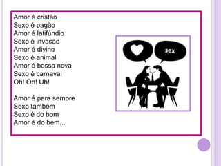 Amor é cristão
Sexo é pagão
Amor é latifúndio
Sexo é invasão
Amor é divino
Sexo é animal
Amor é bossa nova
Sexo é carnaval
Oh! Oh! Uh!

Amor é para sempre
Sexo também
Sexo é do bom
Amor é do bem...

 