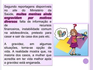 Segundo reportagens disponíveis
no
site
do
Ministério
da
Saúde, muitas meninas ainda
engravidam
por
motivos
diversos: falta de informação e
de
recursos
financeiros, instabilidade comum
na adolescência, pretexto para
casar e sair da casa dos pais etc.
A
gravidez,
em
algumas
situações, torna-se opção de
vida. A realidade mostra que, na
maioria dos casos, a mulher que
acredita em ter vida melhor após
a gravidez está enganada.

 