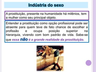 Indústria do sexo
A prostituição, presente na humanidade há milênios, tem
a mulher como seu principal objeto.
Entender a prostituição como opção profissional pode ser
atraente para quem teve de fato chance de escolher a
profissão
e
ocupa
posição
superior
na
hierarquia, vivendo com bom padrão de vida. Sabe-se
que essa

é a grande realidade da prostituição.

 