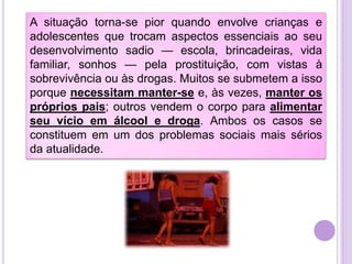 A situação torna-se pior quando envolve crianças e
adolescentes que trocam aspectos essenciais ao seu
desenvolvimento sadio — escola, brincadeiras, vida
familiar, sonhos — pela prostituição, com vistas à
sobrevivência ou às drogas. Muitos se submetem a isso
porque necessitam manter-se e, às vezes, manter os
próprios pais; outros vendem o corpo para alimentar
seu vício em álcool e droga. Ambos os casos se
constituem em um dos problemas sociais mais sérios
da atualidade.

 