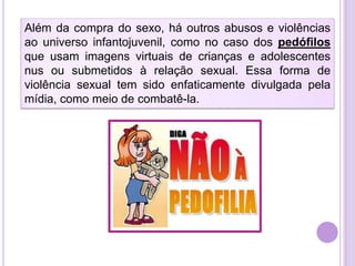 Além da compra do sexo, há outros abusos e violências
ao universo infantojuvenil, como no caso dos pedófilos
que usam imagens virtuais de crianças e adolescentes
nus ou submetidos à relação sexual. Essa forma de
violência sexual tem sido enfaticamente divulgada pela
mídia, como meio de combatê-la.

 