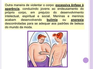 Outra maneira de violentar o corpo: excessiva ênfase à
aparência, conduzindo jovens ao endeusamento do
próprio corpo, em prejuízo do desenvolvimento
intelectual, espiritual e social. Meninas e meninos
acabam
desenvolvendo
bulimia
ou
anorexia
descontroladas para se adequar aos padrões de beleza
do mundo da moda.

 