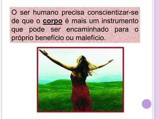 O ser humano precisa conscientizar-se
de que o corpo é mais um instrumento
que pode ser encaminhado para o
próprio benefício ou malefício.

 